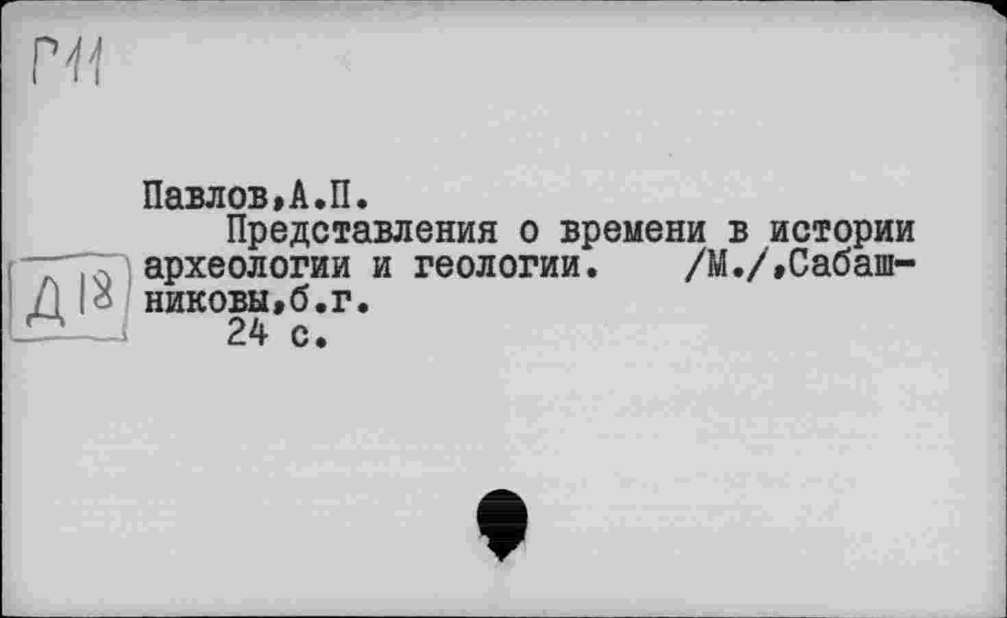 ﻿Павлов»А.П.
Представления о времени в истории археологии и геологии. /М./,Сабашниковы »6. г.
24 с.